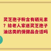 灵芝孢子粉含有硒元素？给老人家送灵芝孢子油这类的保健品合适吗