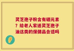 灵芝孢子粉含有硒元素？给老人家送灵芝孢子油这类的保健品合适吗