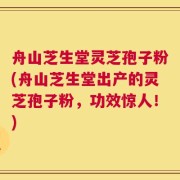 舟山芝生堂灵芝孢子粉(舟山芝生堂出产的灵芝孢子粉，功效惊人！)