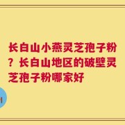长白山小燕灵芝孢子粉？长白山地区的破壁灵芝孢子粉哪家好