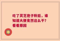 吃了灵芝孢子粉后，谁知道大便竟然这么干？看看原因