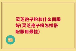 灵芝孢子粉和什么同服好(灵芝孢子粉怎样搭配服用最佳)