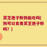 灵芝孢子粉狗能吃吗(狗可以食用灵芝孢子粉吗？)