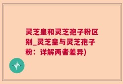 灵芝皇和灵芝孢子粉区别_灵芝皇与灵芝孢子粉：详解两者差异)