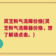 灵芝粉气流筛价格(灵芝粉气流筛器价格，想了解请点击。)