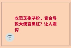 吃灵芝孢子粉，竟会导致大便变黑红？让人震惊