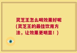 灵芝王怎么喝效果好呢(灵芝王的最佳饮用方法，让效果更明显！)