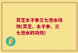 灵芝太子参三七泡水功效(灵芝、太子参、三七泡水的功效)