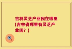吉林灵芝产业园在哪里(吉林省哪里有灵芝产业园？)