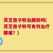 灵芝孢子粉治腰脱吗(灵芝孢子粉可有效治疗腰痛？)
