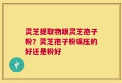 灵芝提取物跟灵芝孢子粉？灵芝孢子粉碾压的好还是粉好
