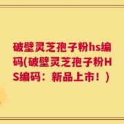 破壁灵芝孢子粉hs编码(破壁灵芝孢子粉HS编码：新品上市！)