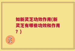 如新灵芝功效作用(新灵芝有哪些功效和作用？)