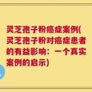 灵芝孢子粉癌症案例(灵芝孢子粉对癌症患者的有益影响：一个真实案例的启示)