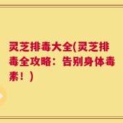 灵芝排毒大全(灵芝排毒全攻略：告别身体毒素！)