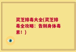 灵芝排毒大全(灵芝排毒全攻略：告别身体毒素！)