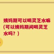 姨妈期可以喝灵芝水嘛(可以姨妈期间喝灵芝水吗？)