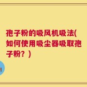 孢子粉的吸风机吸法(如何使用吸尘器吸取孢子粉？)