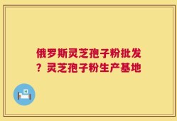 俄罗斯灵芝孢子粉批发？灵芝孢子粉生产基地