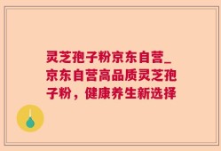 灵芝孢子粉京东自营_京东自营高品质灵芝孢子粉，健康养生新选择