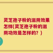 灵芝孢子粉的滋阴效果怎样(灵芝孢子粉的滋阴功效是怎样的？)