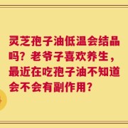 灵芝孢子油低温会结晶吗？老爷子喜欢养生，最近在吃孢子油不知道会不会有副作用？
