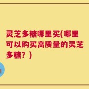 灵芝多糖哪里买(哪里可以购买高质量的灵芝多糖？)