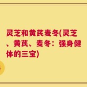 灵芝和黄芪麦冬(灵芝、黄芪、麦冬：强身健体的三宝)