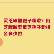 灵芝破壁孢子哪家？仙芝牌破壁灵芝孢子粉排名多少位