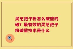 灵芝孢子粉怎么破壁的破？最有效的灵芝孢子粉破壁技术是什么