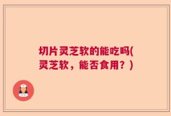 切片灵芝软的能吃吗(灵芝软，能否食用？)