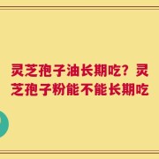 灵芝孢子油长期吃？灵芝孢子粉能不能长期吃