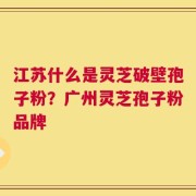 江苏什么是灵芝破壁孢子粉？广州灵芝孢子粉品牌