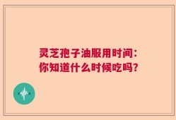 灵芝孢子油服用时间：你知道什么时候吃吗？
