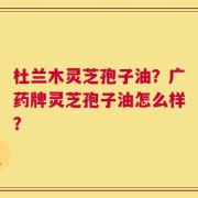 杜兰木灵芝孢子油？广药牌灵芝孢子油怎么样？