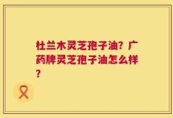 杜兰木灵芝孢子油？广药牌灵芝孢子油怎么样？
