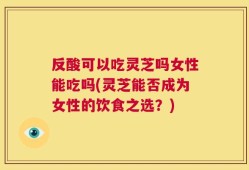 反酸可以吃灵芝吗女性能吃吗(灵芝能否成为女性的饮食之选？)