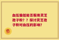 血压偏低能否服用灵芝孢子粉？？探讨灵芝孢子粉对血压的影响？