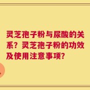 灵芝孢子粉与尿酸的关系？灵芝孢子粉的功效及使用注意事项？