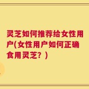 灵芝如何推荐给女性用户(女性用户如何正确食用灵芝？)