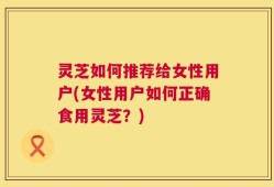 灵芝如何推荐给女性用户(女性用户如何正确食用灵芝？)