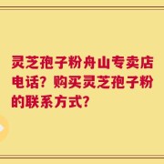 灵芝孢子粉舟山专卖店电话？购买灵芝孢子粉的联系方式？