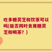 吃多糖灵芝和饮茶可以吗(能否同时食用糖灵芝和喝茶？)