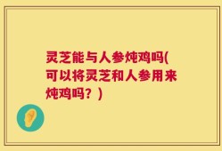 灵芝能与人参炖鸡吗(可以将灵芝和人参用来炖鸡吗？)