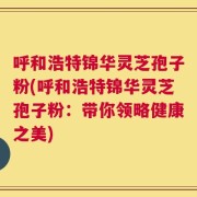 呼和浩特锦华灵芝孢子粉(呼和浩特锦华灵芝孢子粉：带你领略健康之美)