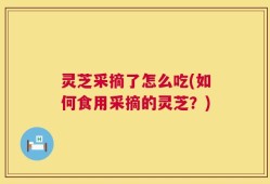 灵芝采摘了怎么吃(如何食用采摘的灵芝？)