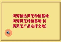 河源精选灵芝种植基地河源灵芝种植基地-优质灵芝产品选择之地)