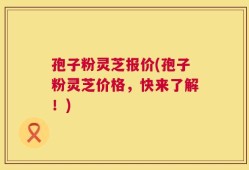 孢子粉灵芝报价(孢子粉灵芝价格，快来了解！)