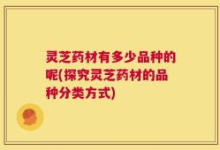灵芝药材有多少品种的呢(探究灵芝药材的品种分类方式)