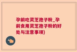孕前吃灵芝孢子粉_孕前食用灵芝孢子粉的好处与注意事项)